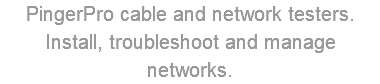 PingerPro cable and network testers. Install, troubleshoot and manage networks.