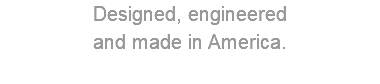 Designed, engineered and made in America.